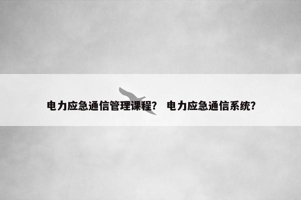 电力应急通信管理课程？ 电力应急通信系统？