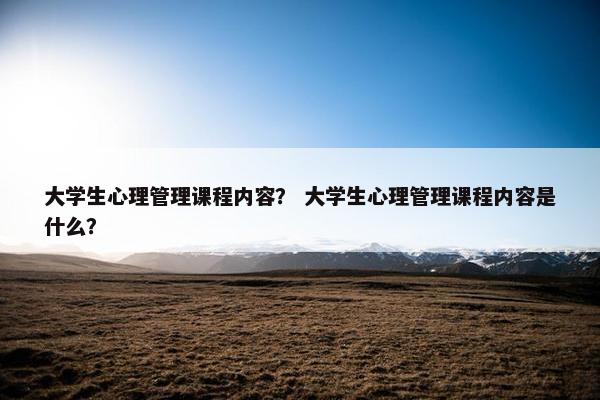 大学生心理管理课程内容？ 大学生心理管理课程内容是什么？