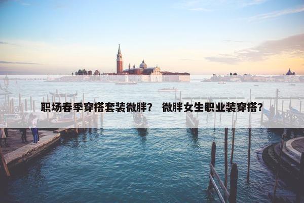 职场春季穿搭套装微胖？ 微胖女生职业装穿搭？