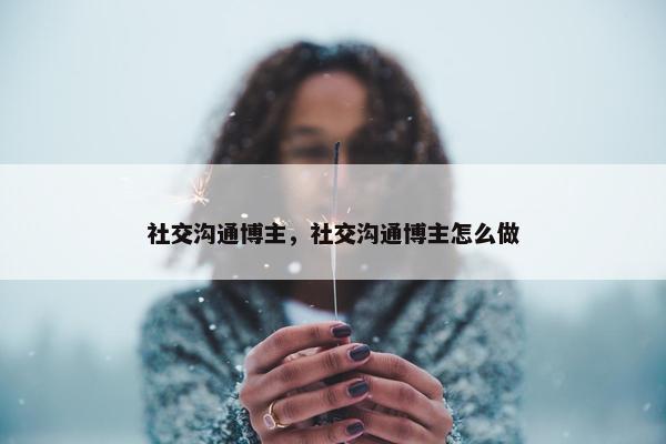 社交沟通博主，社交沟通博主怎么做