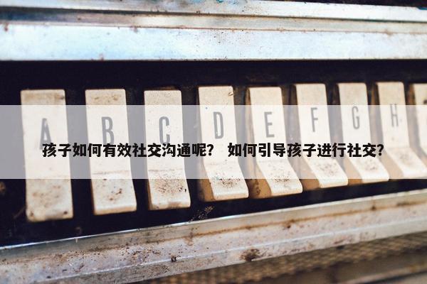 孩子如何有效社交沟通呢？ 如何引导孩子进行社交？