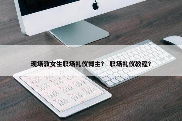 现场教女生职场礼仪博主？ 职场礼仪教程？