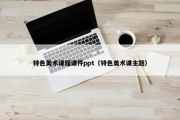 特色美术课程课件ppt（特色美术课主题）