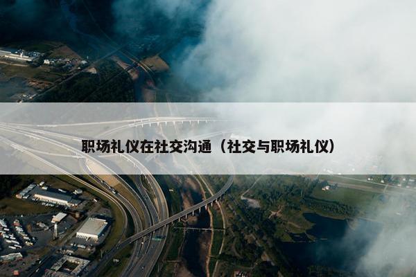 职场礼仪在社交沟通（社交与职场礼仪）