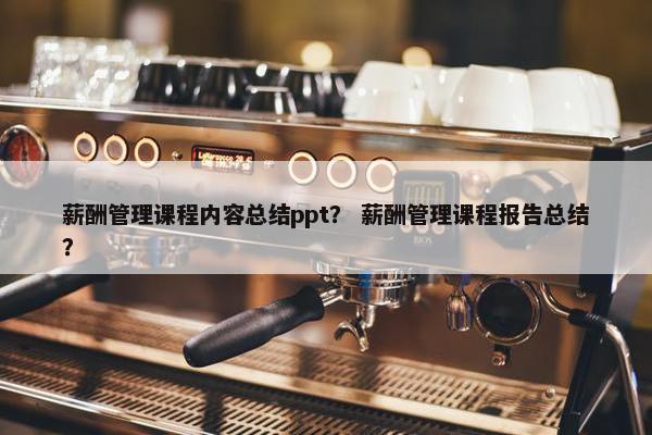 薪酬管理课程内容总结ppt？ 薪酬管理课程报告总结？