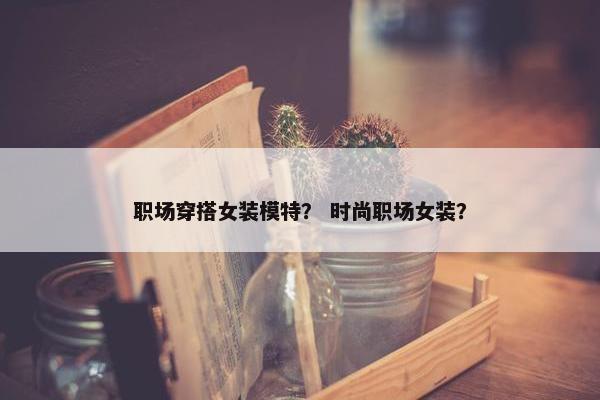 职场穿搭女装模特？ 时尚职场女装？