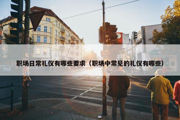 职场日常礼仪有哪些要求（职场中常见的礼仪有哪些）
