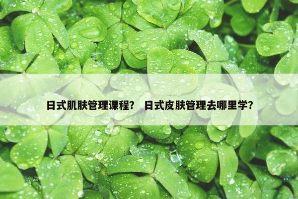 日式肌肤管理课程？ 日式皮肤管理去哪里学？