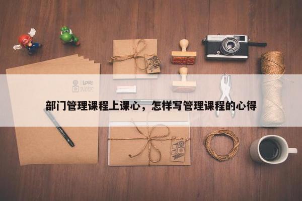 部门管理课程上课心，怎样写管理课程的心得