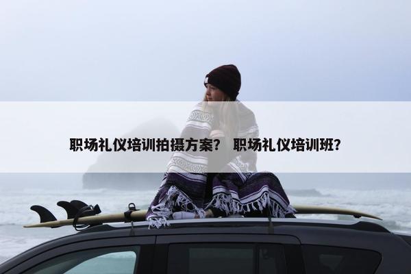 职场礼仪培训拍摄方案？ 职场礼仪培训班？
