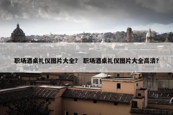 职场酒桌礼仪图片大全？ 职场酒桌礼仪图片大全高清？