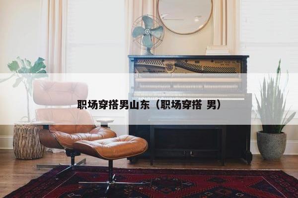 职场穿搭男山东（职场穿搭 男）
