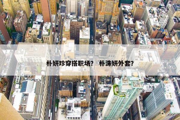 朴妍珍穿搭职场？ 朴洙妍外套？
