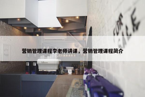 营销管理课程李老师讲课，营销管理课程简介