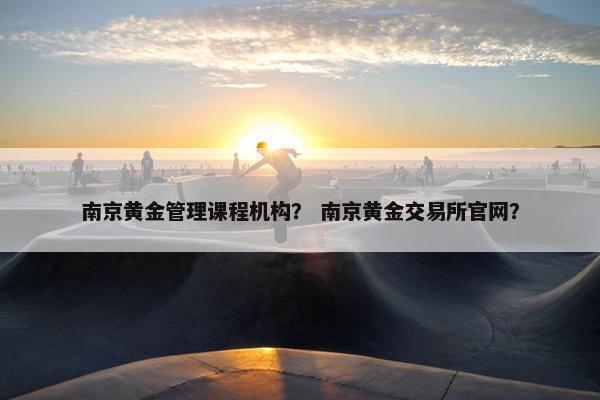 南京黄金管理课程机构？ 南京黄金交易所官网？