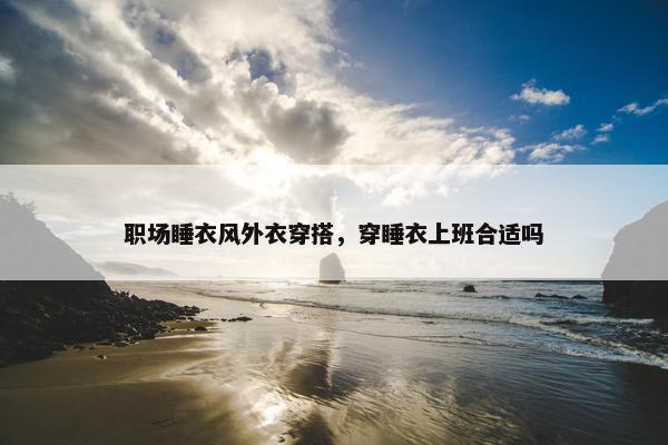 职场睡衣风外衣穿搭，穿睡衣上班合适吗