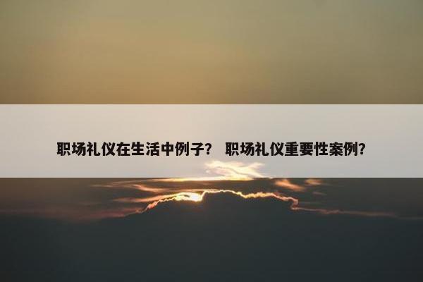 职场礼仪在生活中例子？ 职场礼仪重要性案例？