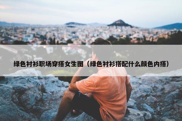 绿色衬衫职场穿搭女生图（绿色衬衫搭配什么颜色内搭）