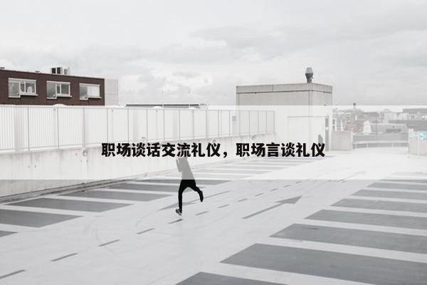 职场谈话交流礼仪，职场言谈礼仪