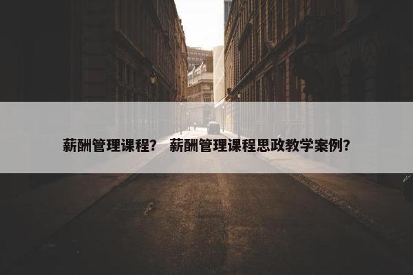 薪酬管理课程？ 薪酬管理课程思政教学案例？
