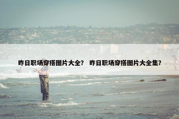 昨日职场穿搭图片大全？ 昨日职场穿搭图片大全集？