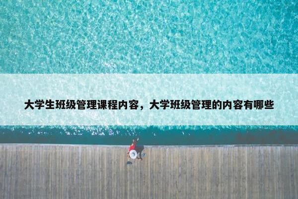 大学生班级管理课程内容，大学班级管理的内容有哪些
