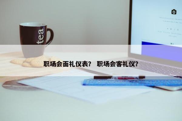 职场会面礼仪表？ 职场会客礼仪？