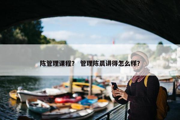 陈管理课程？ 管理陈晨讲得怎么样？