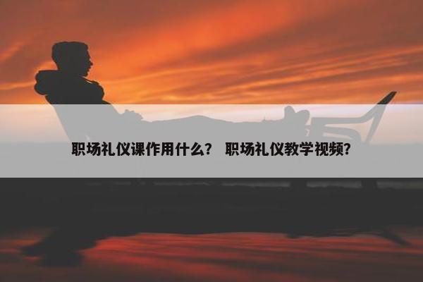 职场礼仪课作用什么？ 职场礼仪教学视频？