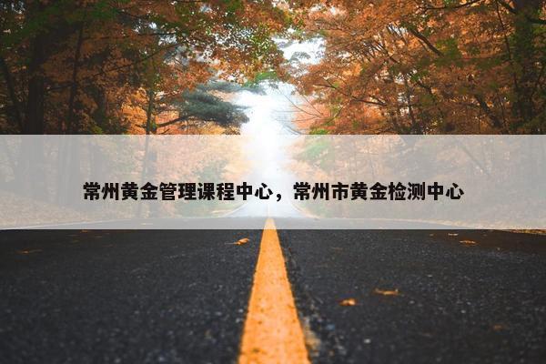 常州黄金管理课程中心，常州市黄金检测中心