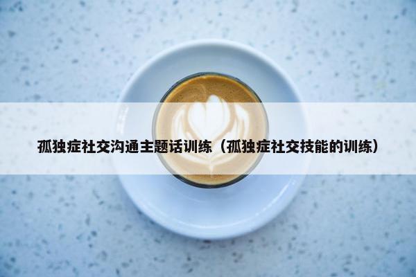 孤独症社交沟通主题话训练（孤独症社交技能的训练）
