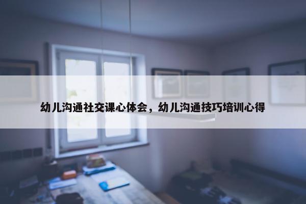幼儿沟通社交课心体会，幼儿沟通技巧培训心得
