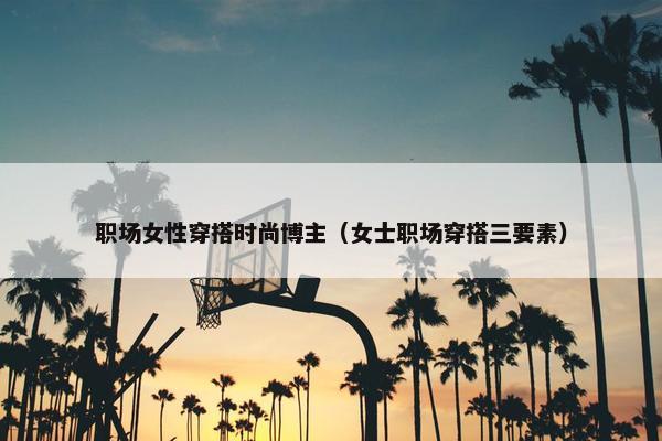 职场女性穿搭时尚博主（女士职场穿搭三要素）