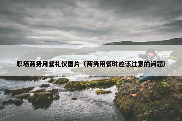 职场商务用餐礼仪图片（商务用餐时应该注意的问题）