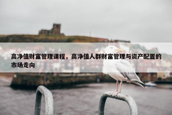 高净值财富管理课程，高净值人群财富管理与资产配置的市场走向
