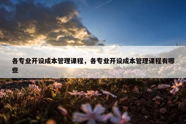 各专业开设成本管理课程，各专业开设成本管理课程有哪些