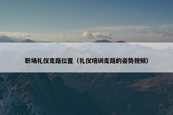 职场礼仪走路位置（礼仪培训走路的姿势视频）