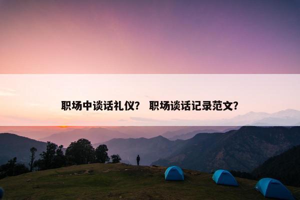 职场中谈话礼仪？ 职场谈话记录范文？
