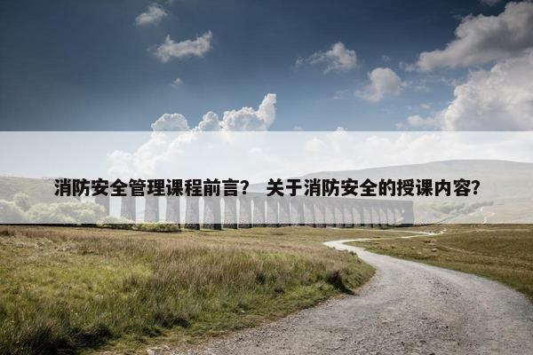 消防安全管理课程前言？ 关于消防安全的授课内容？