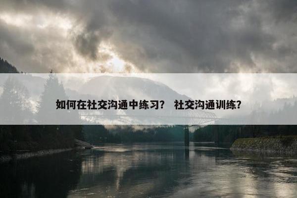 如何在社交沟通中练习？ 社交沟通训练？