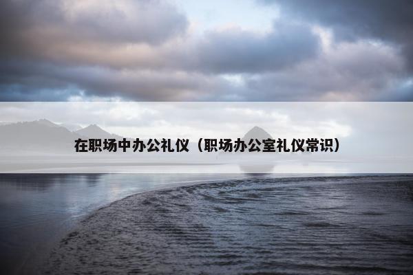 在职场中办公礼仪（职场办公室礼仪常识）