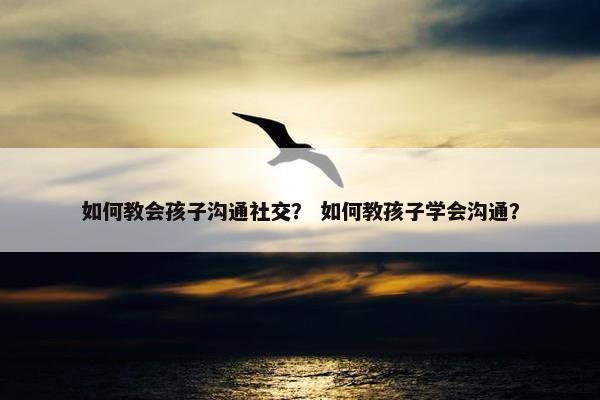如何教会孩子沟通社交？ 如何教孩子学会沟通？