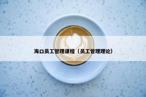 海口员工管理课程（员工管理理论）