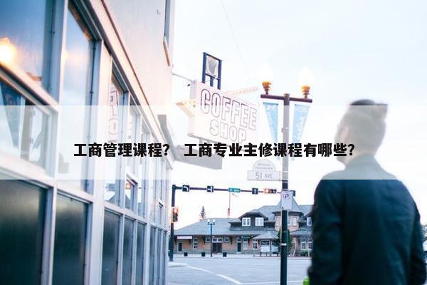 工商管理课程？ 工商专业主修课程有哪些？