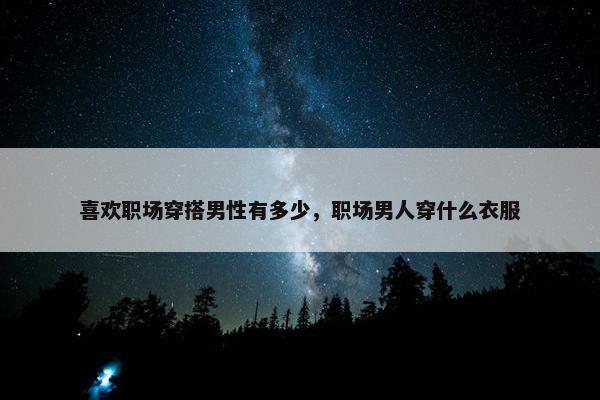 喜欢职场穿搭男性有多少，职场男人穿什么衣服