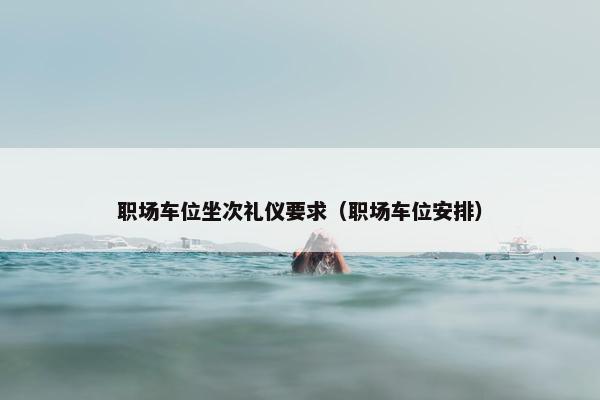 职场车位坐次礼仪要求（职场车位安排）