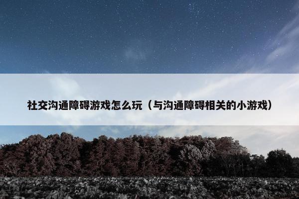 社交沟通障碍游戏怎么玩（与沟通障碍相关的小游戏）