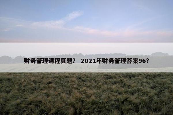 财务管理课程真题？ 2021年财务管理答案96？