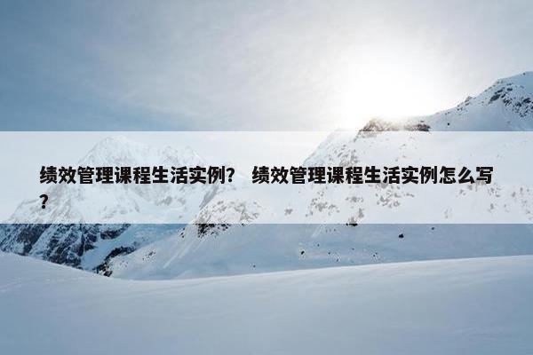 绩效管理课程生活实例？ 绩效管理课程生活实例怎么写？