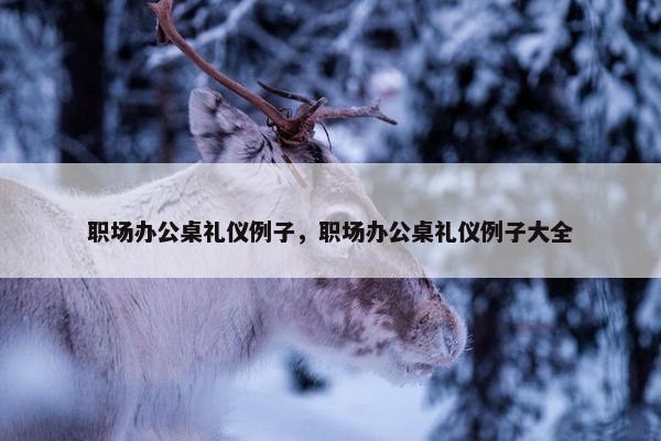 职场办公桌礼仪例子，职场办公桌礼仪例子大全
